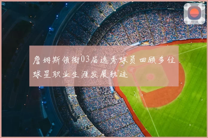 詹姆斯领衔03届选秀球员回顾多位球星职业生涯发展轨迹