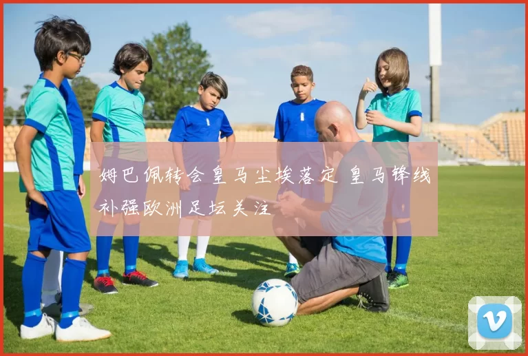 姆巴佩转会皇马尘埃落定 皇马锋线补强欧洲足坛关注