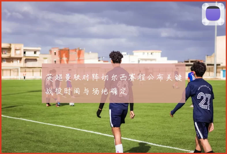 英超曼联对阵切尔西赛程公布关键战役时间与场地确定