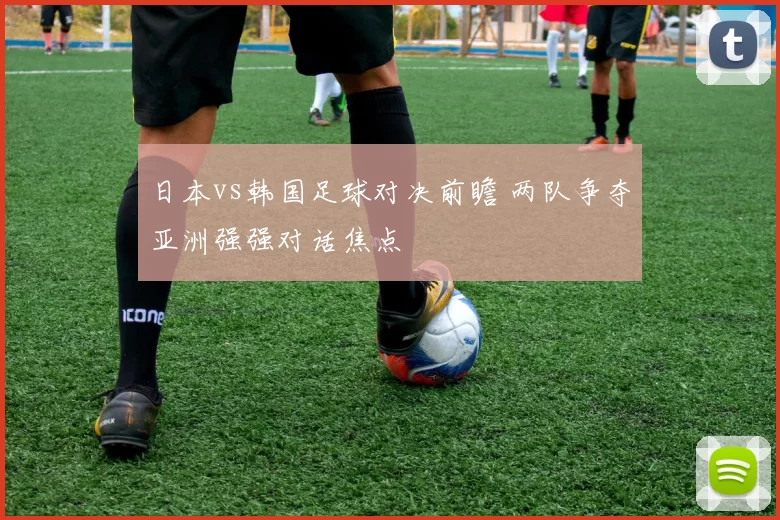 日本vs韩国足球对决前瞻 两队争夺亚洲强强对话焦点