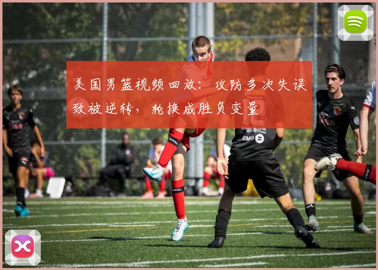 美国男篮视频回放：攻防多次失误致被逆转，轮换成胜负变量