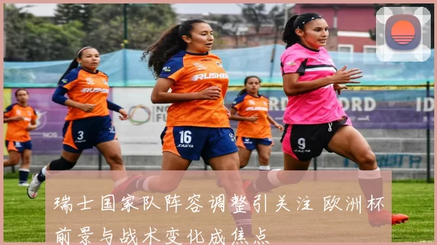 瑞士国家队阵容调整引关注 欧洲杯前景与战术变化成焦点