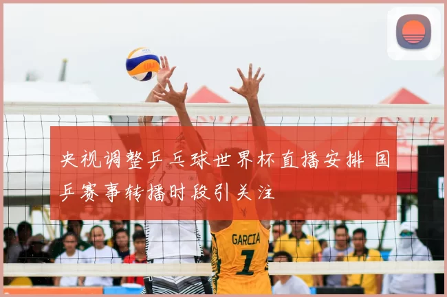 央视调整乒乓球世界杯直播安排 国乒赛事转播时段引关注