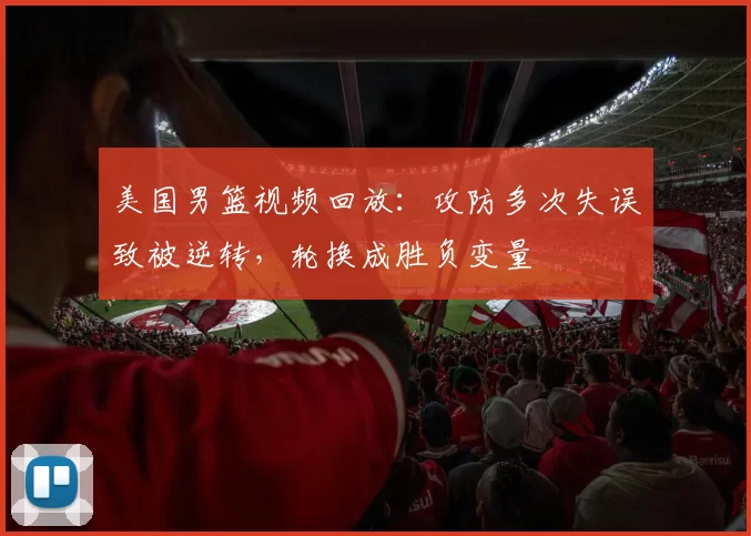 美国男篮视频回放：攻防多次失误致被逆转，轮换成胜负变量