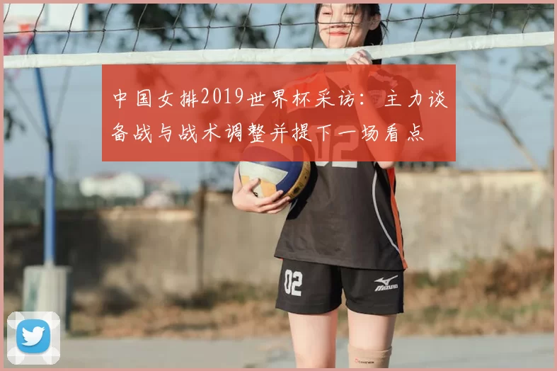 中国女排2019世界杯采访：主力谈备战与战术调整并提下一场看点