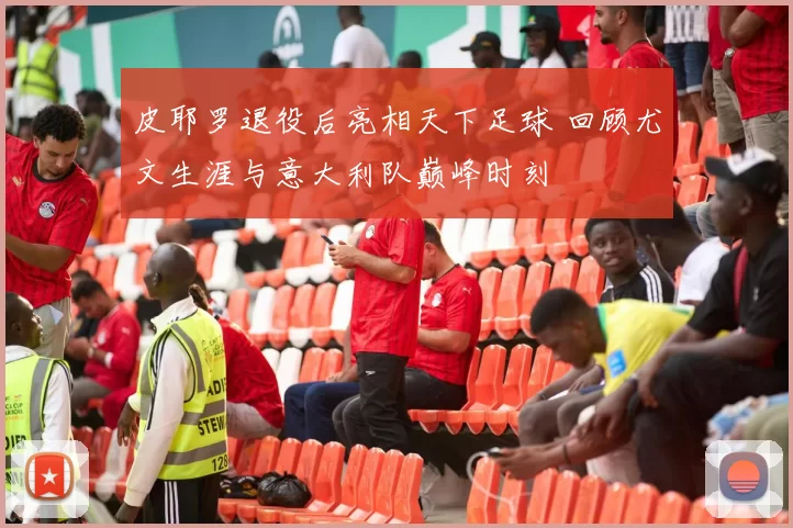 皮耶罗退役后亮相天下足球 回顾尤文生涯与意大利队巅峰时刻