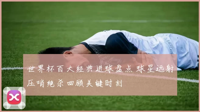 世界杯百大经典进球盘点 球星远射压哨绝杀回顾关键时刻