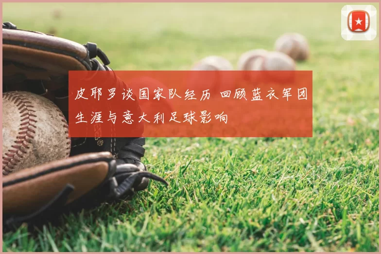 皮耶罗谈国家队经历 回顾蓝衣军团生涯与意大利足球影响