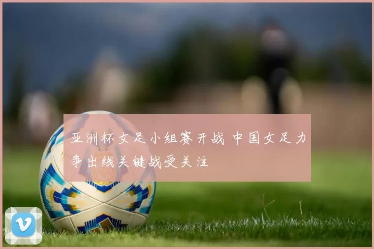 亚洲杯女足小组赛开战 中国女足力争出线关键战受关注