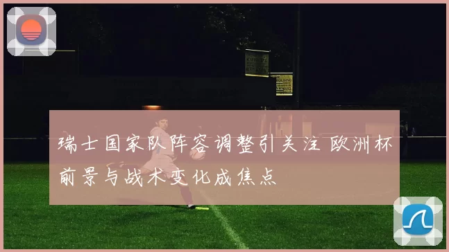 瑞士国家队阵容调整引关注 欧洲杯前景与战术变化成焦点