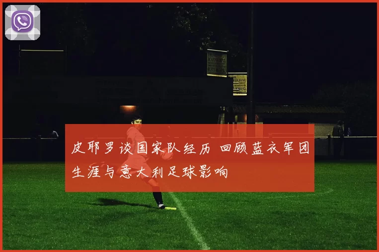 皮耶罗谈国家队经历 回顾蓝衣军团生涯与意大利足球影响