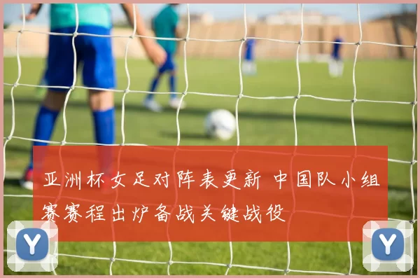 亚洲杯女足对阵表更新 中国队小组赛赛程出炉备战关键战役