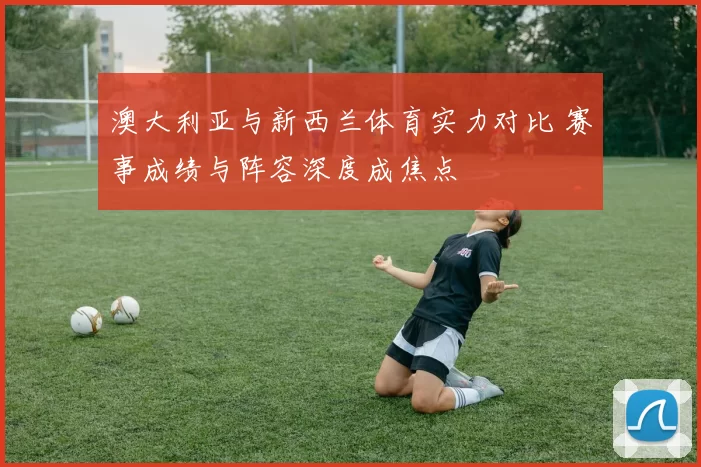 澳大利亚与新西兰体育实力对比 赛事成绩与阵容深度成焦点