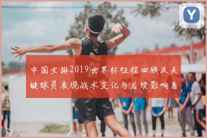 中国女排2019世界杯征程回顾及关键球员表现战术变化与后续影响看点