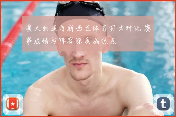 澳大利亚与新西兰体育实力对比 赛事成绩与阵容深度成焦点