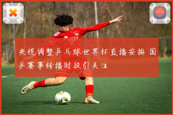 央视调整乒乓球世界杯直播安排 国乒赛事转播时段引关注