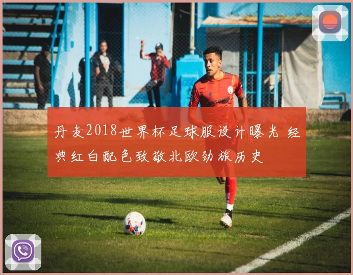 丹麦2018世界杯足球服设计曝光 经典红白配色致敬北欧劲旅历史