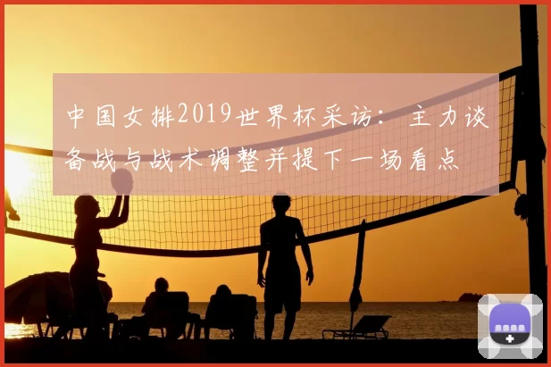 中国女排2019世界杯采访：主力谈备战与战术调整并提下一场看点
