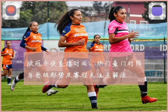 欧冠今夜直播时间、热门豪门对阵与晋级形势及赛程关注点解读