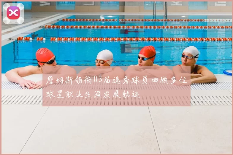 詹姆斯领衔03届选秀球员回顾多位球星职业生涯发展轨迹