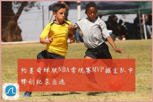 约基奇蝉联NBA常规赛MVP掘金队中锋创纪录当选