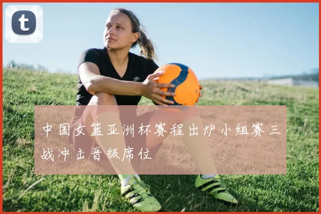 中国女篮亚洲杯赛程出炉小组赛三战冲击晋级席位