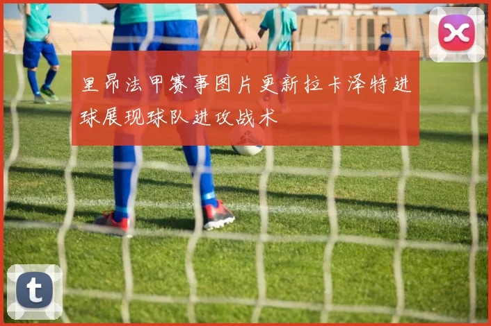 里昂法甲赛事图片更新拉卡泽特进球展现球队进攻战术