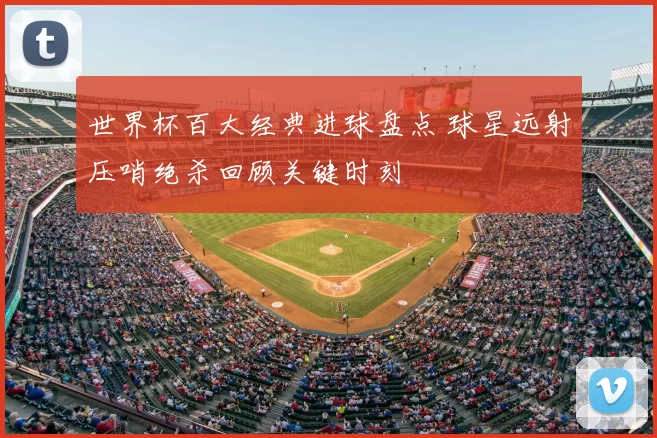 世界杯百大经典进球盘点 球星远射压哨绝杀回顾关键时刻