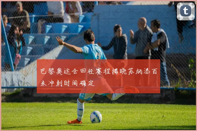 巴黎奥运会田径赛程揭晓苏炳添百米冲刺时间确定