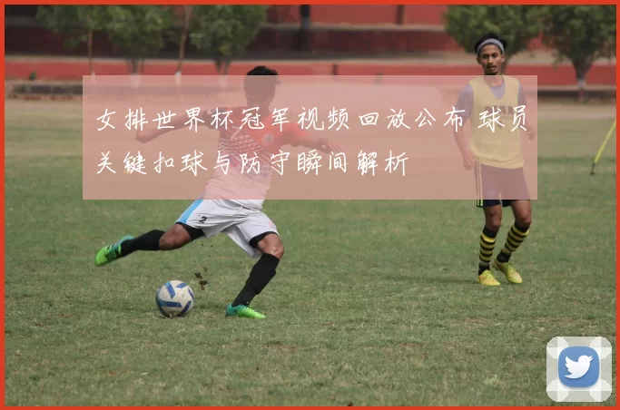 女排世界杯冠军视频回放公布 球员关键扣球与防守瞬间解析