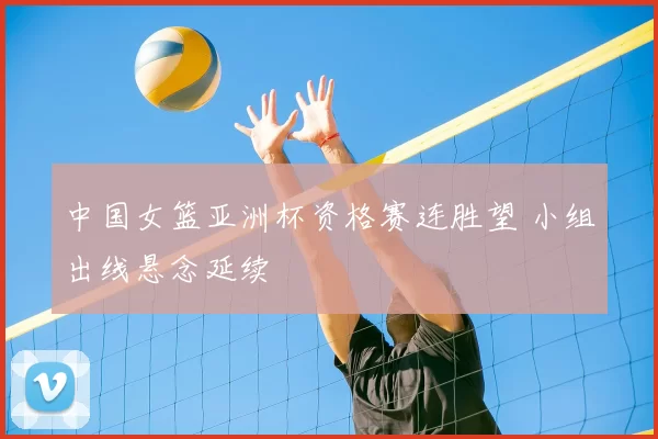 中国女篮亚洲杯资格赛连胜望 小组出线悬念延续